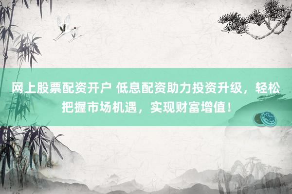 网上股票配资开户 低息配资助力投资升级，轻松把握市场机遇，实现财富增值！