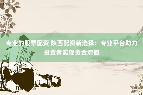 专业的股票配资 陕西配资新选择：专业平台助力投资者实现资金增值