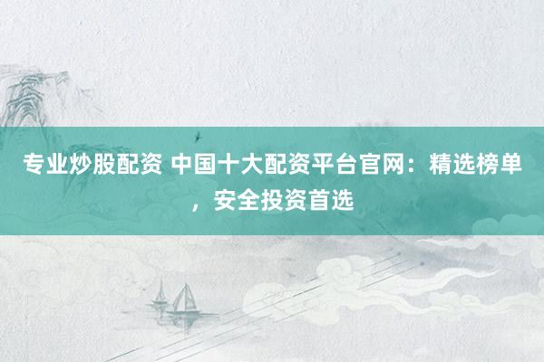 专业炒股配资 中国十大配资平台官网：精选榜单，安全投资首选
