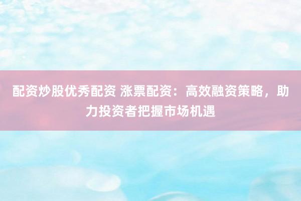 配资炒股优秀配资 涨票配资:高效融资策略,助力投资者把握市场机遇