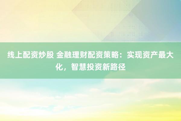 线上配资炒股 金融理财配资策略:实现资产最大化,智慧投资新路径
