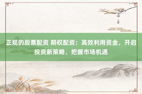 正规的股票配资 期权配资:高效利用资金,开启投资新策略,把握市场机遇