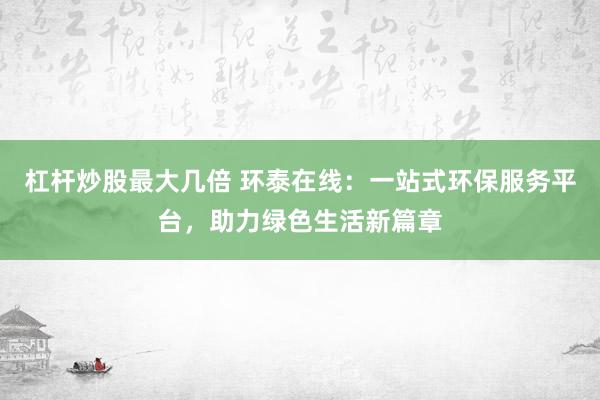 杠杆炒股最大几倍 环泰在线：一站式环保服务平台，助力绿色生活新篇章