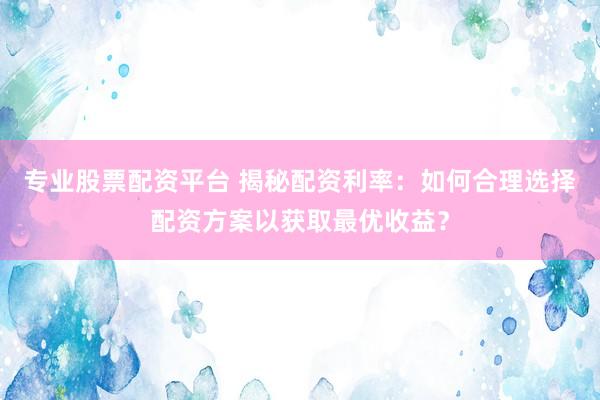 专业股票配资平台 揭秘配资利率:如何合理选择配资方案以获取最优收益?