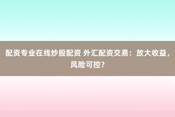 配资专业在线炒股配资 外汇配资交易:放大收益,风险可控?