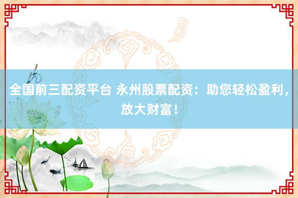 全国前三配资平台 永州股票配资：助您轻松盈利，放大财富！