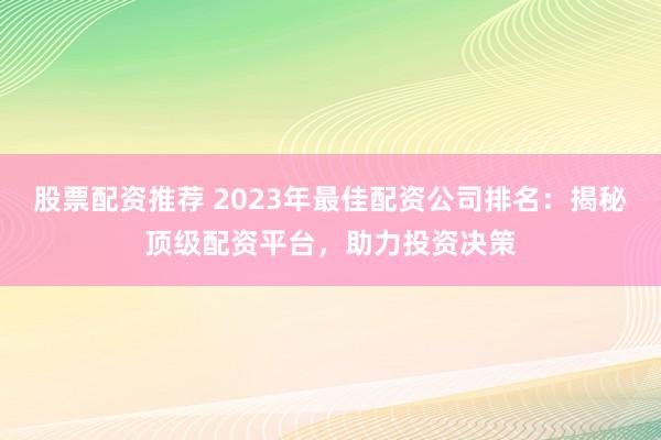 股票配资推荐 2023年最佳配资公司排名:揭秘顶级配资平台,助力投资决策