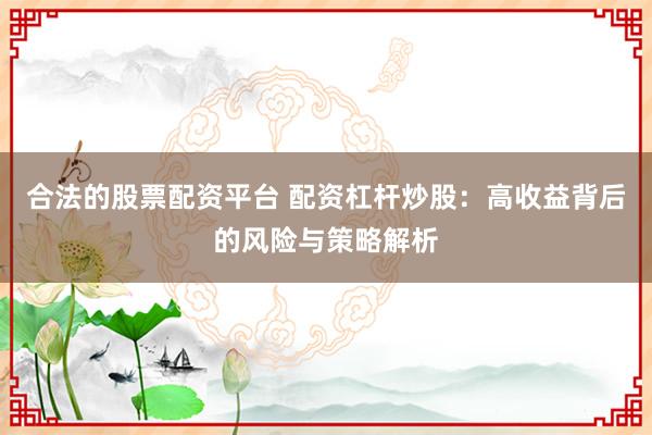 合法的股票配资平台 配资杠杆炒股:高收益背后的风险与策略解析