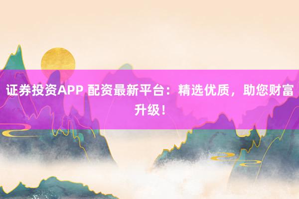 证券投资APP 配资最新平台:精选优质,助您财富升级!