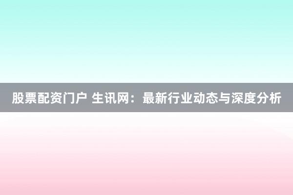 股票配资门户 生讯网:最新行业动态与深度分析