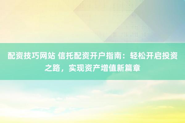 配资技巧网站 信托配资开户指南：轻松开启投资之路，实现资产增值新篇章