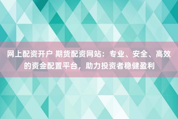网上配资开户 期货配资网站：专业、安全、高效的资金配置平台，助力投资者稳健盈利