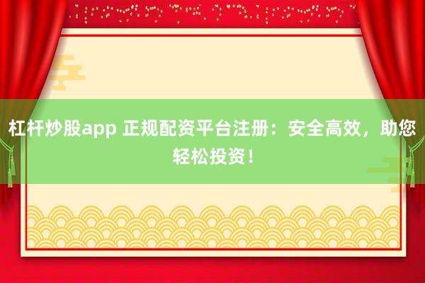 杠杆炒股app 正规配资平台注册：安全高效，助您轻松投资！