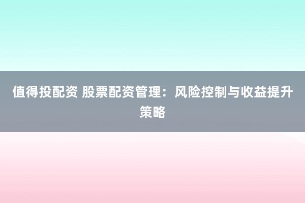 值得投配资 股票配资管理：风险控制与收益提升策略
