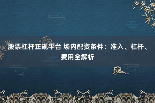 股票杠杆正规平台 场内配资条件：准入、杠杆、费用全解析