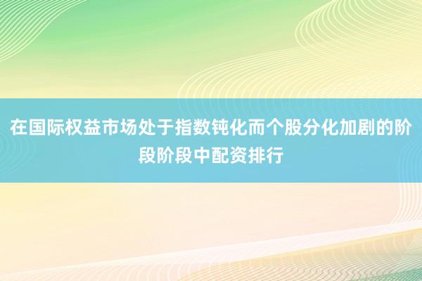 在国际权益市场处于指数钝化而个股分化加剧的阶段阶段中配资排行