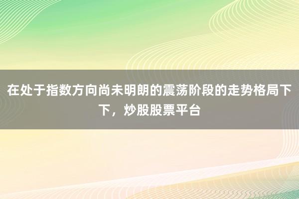在处于指数方向尚未明朗的震荡阶段的走势格局下下，炒股股票平台
