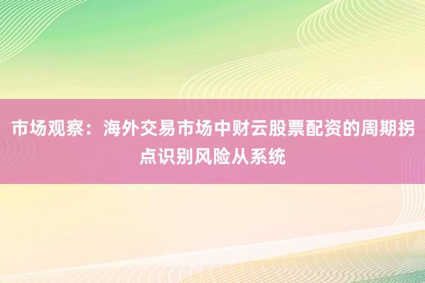 市场观察:海外交易市场中财云股票配资的周期拐点识别风险从系统