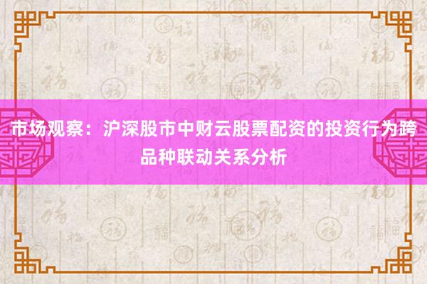 市场观察：沪深股市中财云股票配资的投资行为跨品种联动关系分析