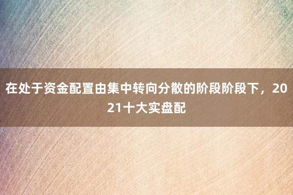 在处于资金配置由集中转向分散的阶段阶段下，2021十大实盘配