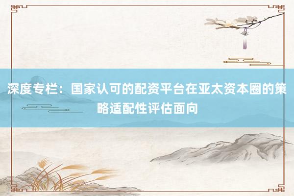 深度专栏:国家认可的配资平台在亚太资本圈的策略适配性评估面向