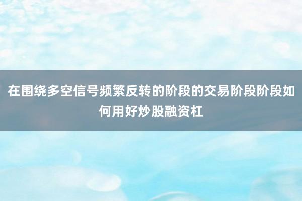 在围绕多空信号频繁反转的阶段的交易阶段阶段如何用好炒股融资杠