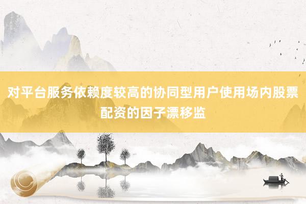 对平台服务依赖度较高的协同型用户使用场内股票配资的因子漂移监