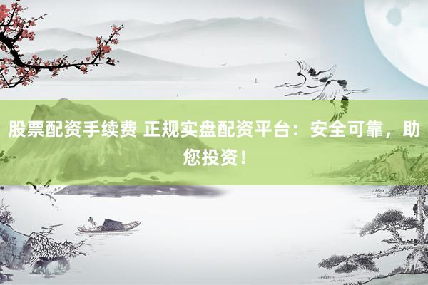 股票配资手续费 正规实盘配资平台：安全可靠，助您投资！