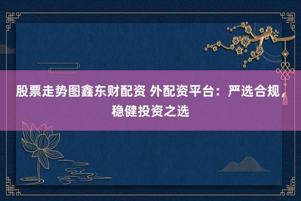 股票走势图鑫东财配资 外配资平台：严选合规，稳健投资之选