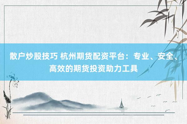 散户炒股技巧 杭州期货配资平台：专业、安全、高效的期货投资助力工具