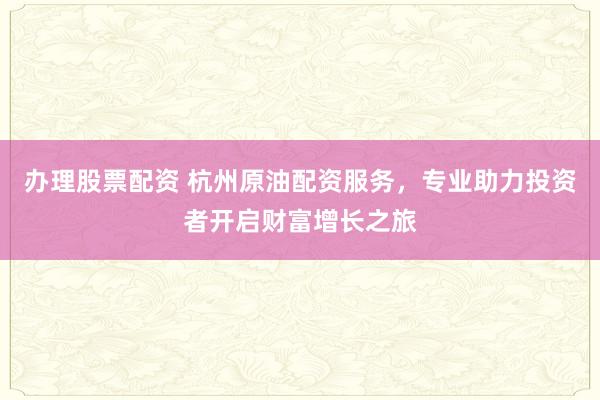 办理股票配资 杭州原油配资服务，专业助力投资者开启财富增长之旅