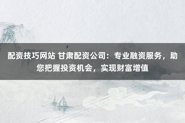 配资技巧网站 甘肃配资公司：专业融资服务，助您把握投资机会，实现财富增值