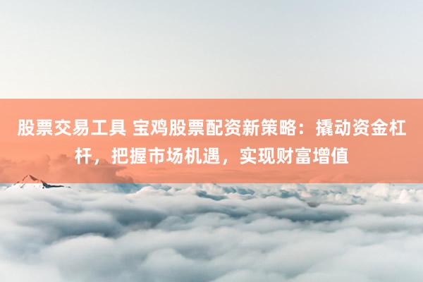 股票交易工具 宝鸡股票配资新策略：撬动资金杠杆，把握市场机遇，实现财富增值