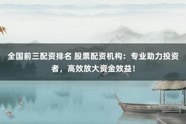 全国前三配资排名 股票配资机构：专业助力投资者，高效放大资金效益！