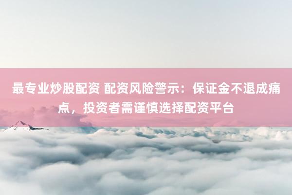 最专业炒股配资 配资风险警示：保证金不退成痛点，投资者需谨慎选择配资平台