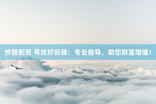 炒股配资 寻找好投顾：专业指导，助您财富增值！
