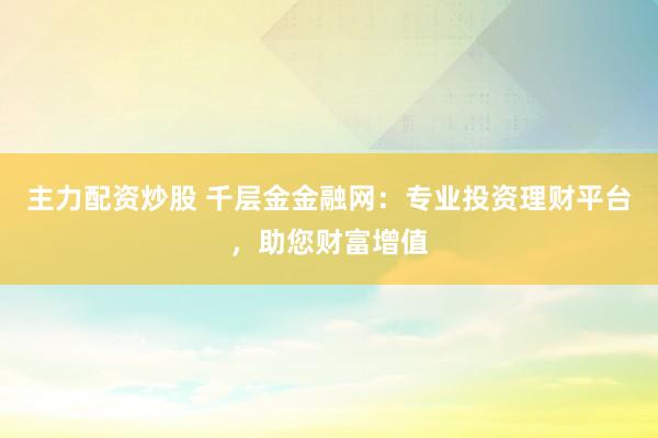 主力配资炒股 千层金金融网：专业投资理财平台，助您财富增值