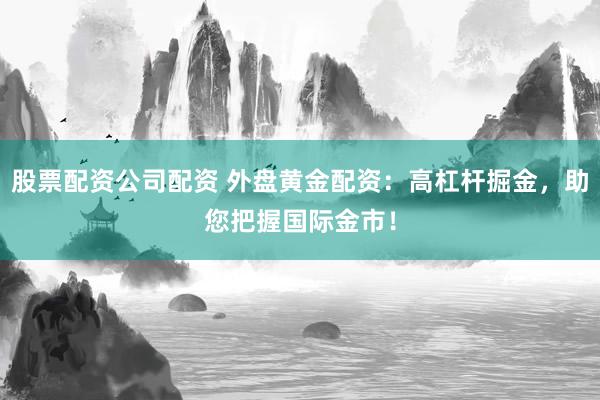 股票配资公司配资 外盘黄金配资:高杠杆掘金,助您把握国际金市!