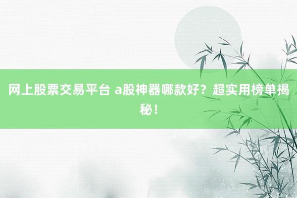 网上股票交易平台 a股神器哪款好？超实用榜单揭秘！