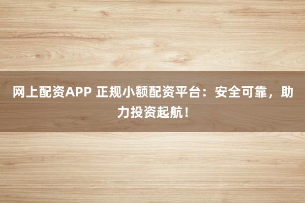 网上配资APP 正规小额配资平台：安全可靠，助力投资起航！
