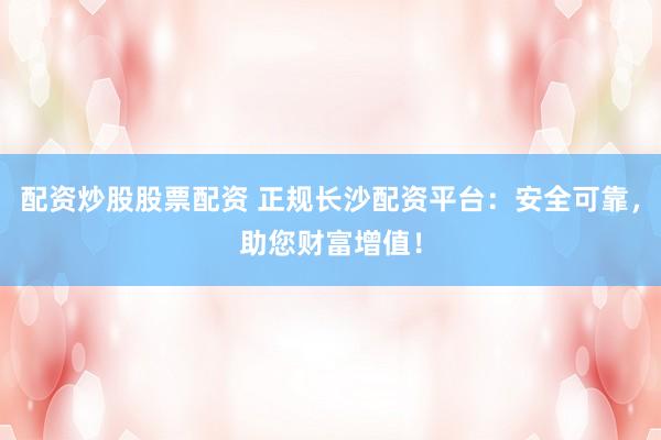 配资炒股股票配资 正规长沙配资平台：安全可靠，助您财富增值！