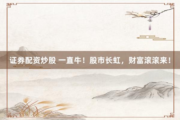 证券配资炒股 一直牛！股市长虹，财富滚滚来！
