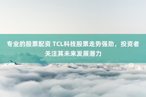 专业的股票配资 TCL科技股票走势强劲，投资者关注其未来发展潜力