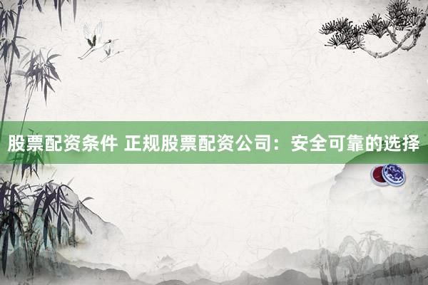 股票配资条件 正规股票配资公司：安全可靠的选择