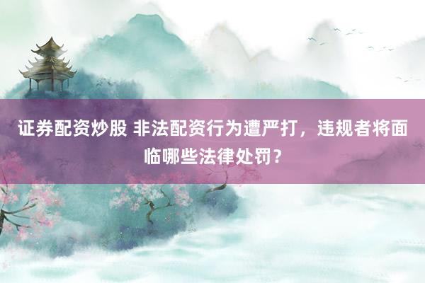 证券配资炒股 非法配资行为遭严打，违规者将面临哪些法律处罚？
