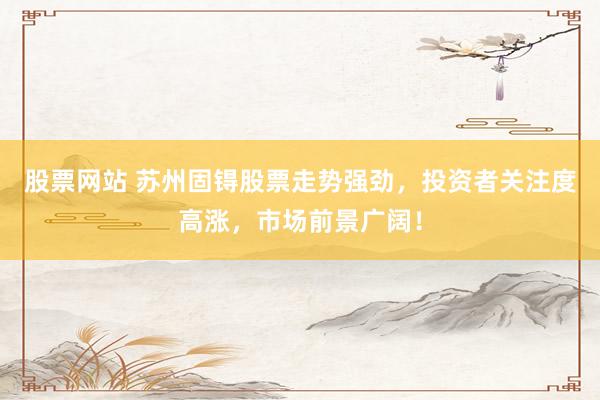 股票网站 苏州固锝股票走势强劲，投资者关注度高涨，市场前景广阔！