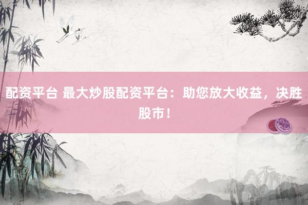 配资平台 最大炒股配资平台：助您放大收益，决胜股市！
