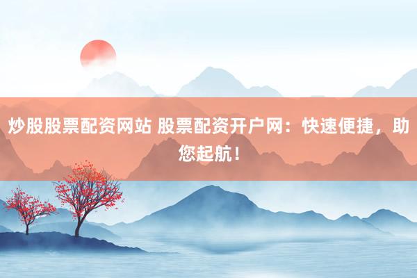 炒股股票配资网站 股票配资开户网：快速便捷，助您起航！