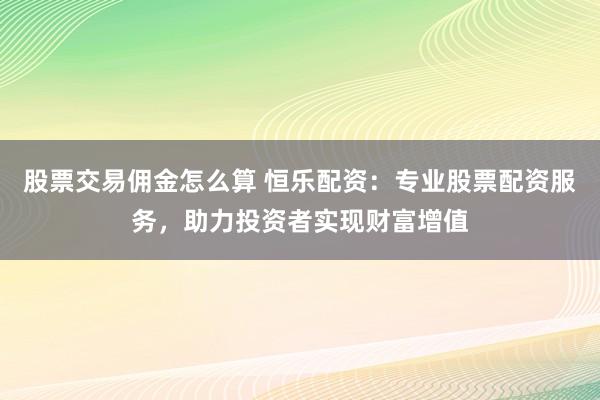 股票交易佣金怎么算 恒乐配资：专业股票配资服务，助力投资者实现财富增值