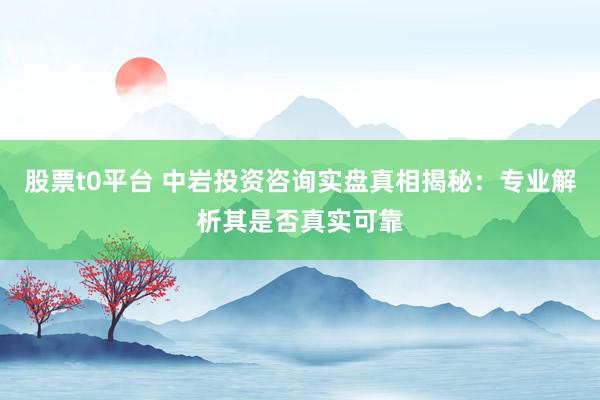 股票t0平台 中岩投资咨询实盘真相揭秘：专业解析其是否真实可靠